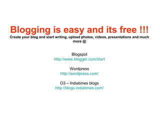 Blogging is easy and its free !!! Create your blog and start writing, upload photos, videos, presentations and much more @ Blogspot http://www.blogger.com/start Wordpress http://wordpress.com/ O3 – Indiatimes blogs http://blogs.indiatimes.com/