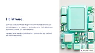Hardware
Computer hardware refers to the physical components that make up a
computer system. This includes the processor, memory, storage devices,
input/output devices, and other peripherals.
Hardware is the tangible, physical part of a computer that you can touch
and interact with directly.
 