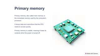 Primary memory
Primary memory, also called main memory, is
the immediate memory used by the computer's
processor.
It stores data and instructions that the CPU
needs to access quickly.
Primary memory is volatile, meaning it loses its
contents when the power is turned off.
 