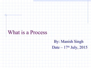 What is a Process
By: Manish Singh
Date – 17th
July, 2015
 