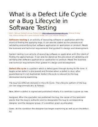 What is a Defect Life Cycle
or a Bug Lifecycle in
Software Testing
SDLC, Software Testing, Software Testing Jobs, STLCsoftware development life cycle, Software Testing
Jobs, software testing jobs in pune, Software Testing Life Cycle, software Testing Tra
Software testing is an activity of executing software or application with the
intent of finding the applying bugs. It can also be stated as the procedure of
validating and verifying that software application or application or product: Meets
the business and technical requirements that guided it’s design and development.
System testing is an activity of executing software or application with the intent of
finding the applying bugs. It can also be stated as the procedure of validating and
verifying that software application or application or product: Meets the business
and technical requirements that guided it’s design and development.
Defect life-cycle is a pattern which a defect goes through during its life-time. It
begins when defect is discovered and finishes when a defect is shut, after
guaranteeing it’s not duplicated. Defect life-cycle is relevant to the bug
discovered during examining.
The bug has different declares in the Life Cycle. The Lifecycle pattern of the bug
can see diagrammatically as follows:
New: When a defect is signed and published initially. It’s condition is given as new.
Assigned: After the specialist has published the bug, the cause of the specialist
grants that the bug is authentic and he designates the bug to corresponding
designer and the designer group. It’s condition given as allocated.
Open: At this condition the designer has began examining as well as on the defect
fix.
 
