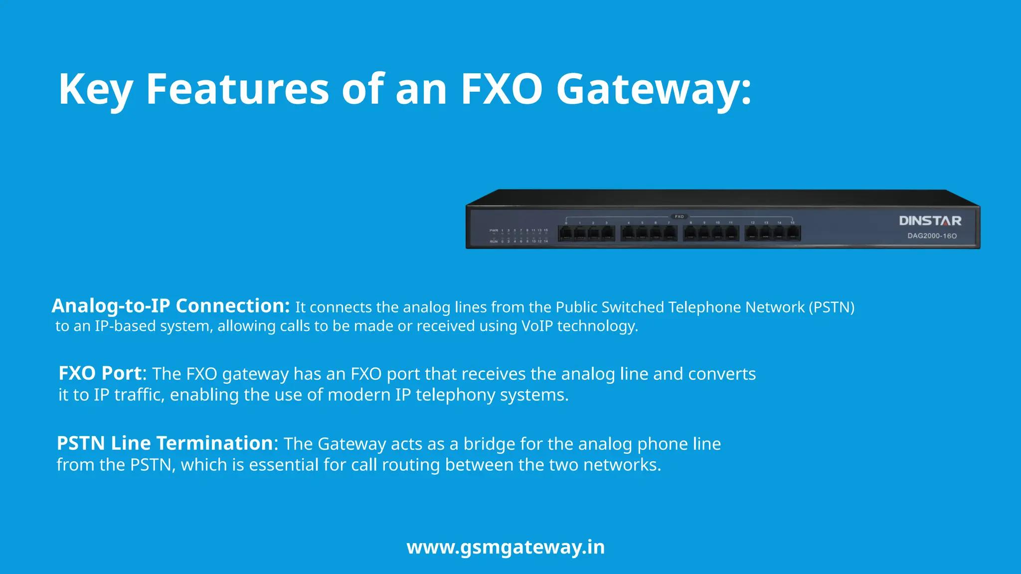 Key Features of an FXO Gateway:
Analog-to-IP Connection: It connects the analog lines from the Public Switched Telephone Network (PSTN)
to an IP-based system, allowing calls to be made or received using VoIP technology.
FXO Port: The FXO gateway has an FXO port that receives the analog line and converts
it to IP traffic, enabling the use of modern IP telephony systems.
PSTN Line Termination: The Gateway acts as a bridge for the analog phone line
from the PSTN, which is essential for call routing between the two networks.
www.gsmgateway.in