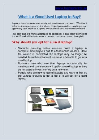 www.laptoprental.ae
What is a Good Used Laptop to Buy?
Laptops have become a necessity in these times of pandemic. Whether it
is for business purpose, online class, project presentation, working on an
app every task requires a laptop to stay connected to the outside world.
The best part of owning a laptop is its portability. It can easily connect to
the Wi-Fi and all the features of a desktop can be accessed through it.
Why should you opt for a used laptop?
 Students pursuing online courses need a laptop to
complete their projects and to attend online classes. Once
the course is completed the laptops may no longer be
needed. In such instances it is always advisable to go for a
used laptop.
 Business men who use their laptops occasionally for
meetings and conferences will opt for a used laptop as they
do not want to invest money on a new one.
 People who are new to use of laptops and want to first try
the various features to get a feel of it will opt for a used
laptop.
 