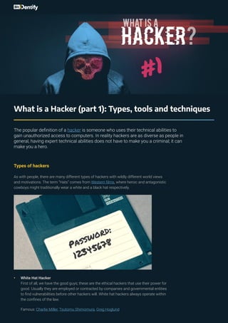 What is a Hacker (part 1): Types, tools and techniques
The popular definition of a hacker is someone who uses their technical abilities to
gain unauthorized access to computers. In reality hackers are as diverse as people in
general, having expert technical abilities does not have to make you a criminal; it can
make you a hero.
Types of hackers
As with people, there are many different types of hackers with wildly different world views
and motivations. The term “Hats” comes from Western films, where heroic and antagonistic
cowboys might traditionally wear a white and a black hat respectively.
•	 White Hat Hacker
First of all, we have the good guys; these are the ethical hackers that use their power for
good. Usually they are employed or contracted by companies and governmental entities
to find vulnerabilities before other hackers will. White hat hackers always operate within
the confines of the law.
Famous: Charlie Miller, Tsutomu Shimomura, Greg Hoglund
 