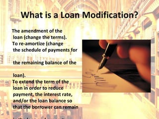 What is a Loan Modification? The amendment of the loan (change the terms). To re-amortize (change the schedule of payments for  the remaining balance of the  loan). To extend the term of the  loan in order to reduce  payment, the interest rate,  and/or the loan balance so  that the borrower can remain  in the loan and property. 