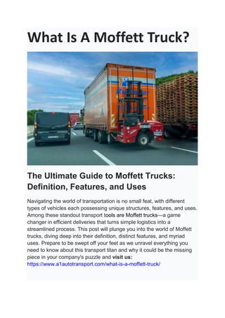 What Is A Moffett Truck?
The Ultimate Guide to Moffett Trucks:
Definition, Features, and Uses
Navigating the world of transportation is no small feat, with different
types of vehicles each possessing unique structures, features, and uses.
Among these standout transport tools are Moffett trucks—a game
changer in efficient deliveries that turns simple logistics into a
streamlined process. This post will plunge you into the world of Moffett
trucks, diving deep into their definition, distinct features, and myriad
uses. Prepare to be swept off your feet as we unravel everything you
need to know about this transport titan and why it could be the missing
piece in your company's puzzle and visit us:
https://www.a1autotransport.com/what-is-a-moffett-truck/
 