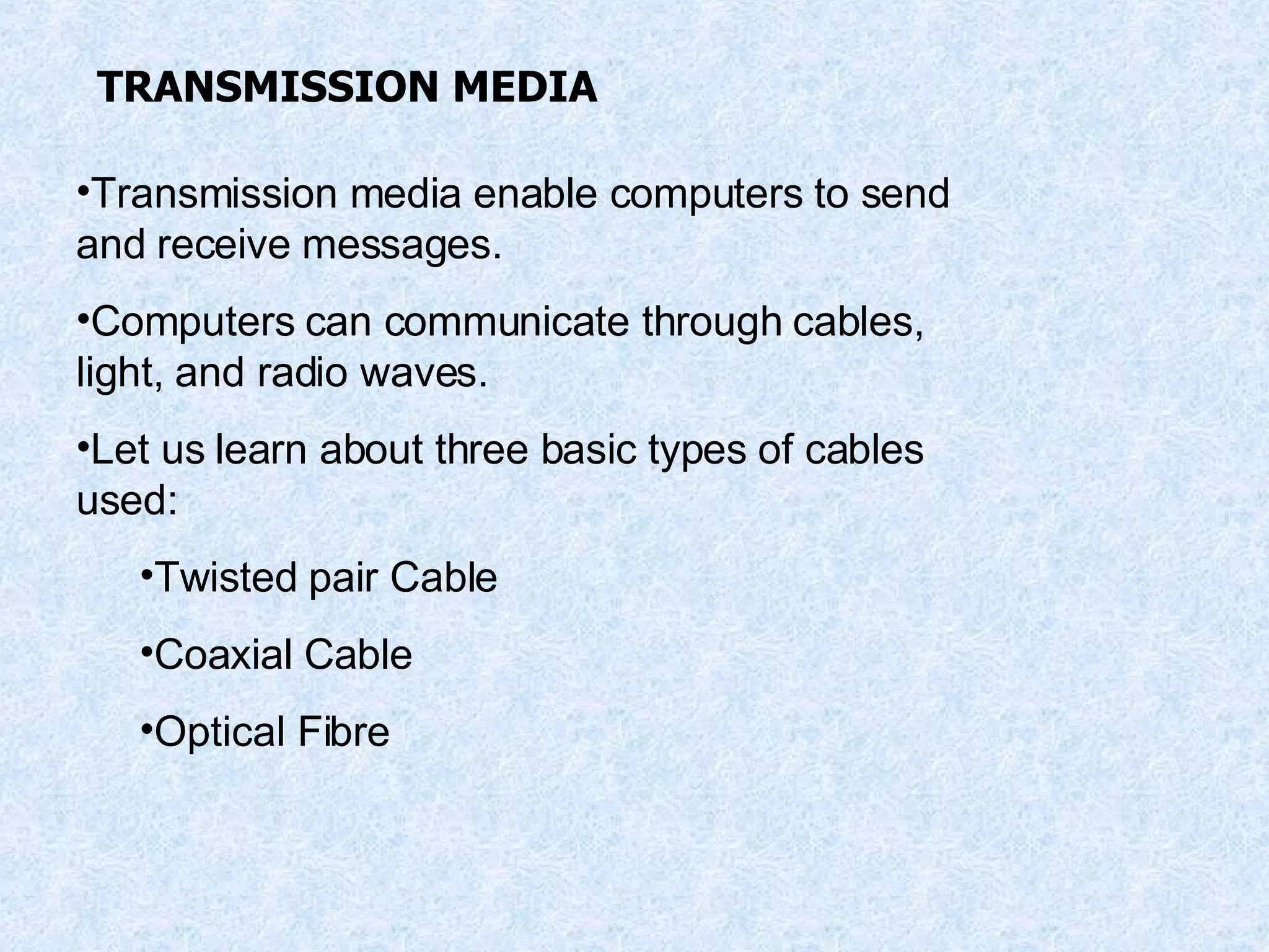 TRANSMISSION MEDIA Transmission media enable computers to send and receive messages. Computers can communicate through cables, light, and radio waves. Let us learn about three basic types of cables used: Twisted pair Cable Coaxial Cable Optical Fibre 