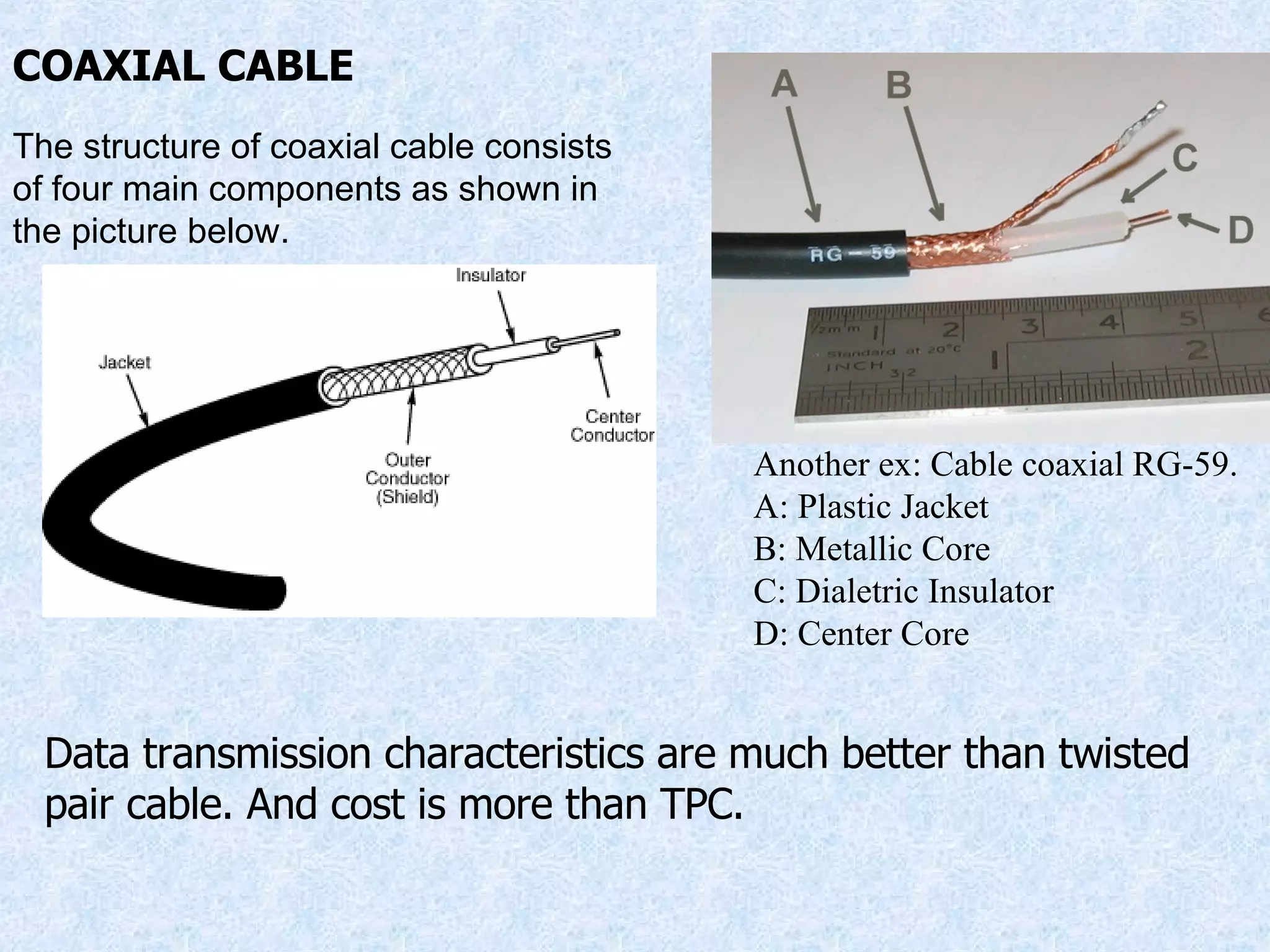 COAXIAL CABLE Another ex: Cable coaxial RG-59. A: Plastic Jacket B: Metallic Core C: Dialetric Insulator D: Center Core The structure of coaxial cable consists of four main components as shown in the picture below. Data transmission characteristics are much better than twisted pair cable. And cost is more than TPC. 