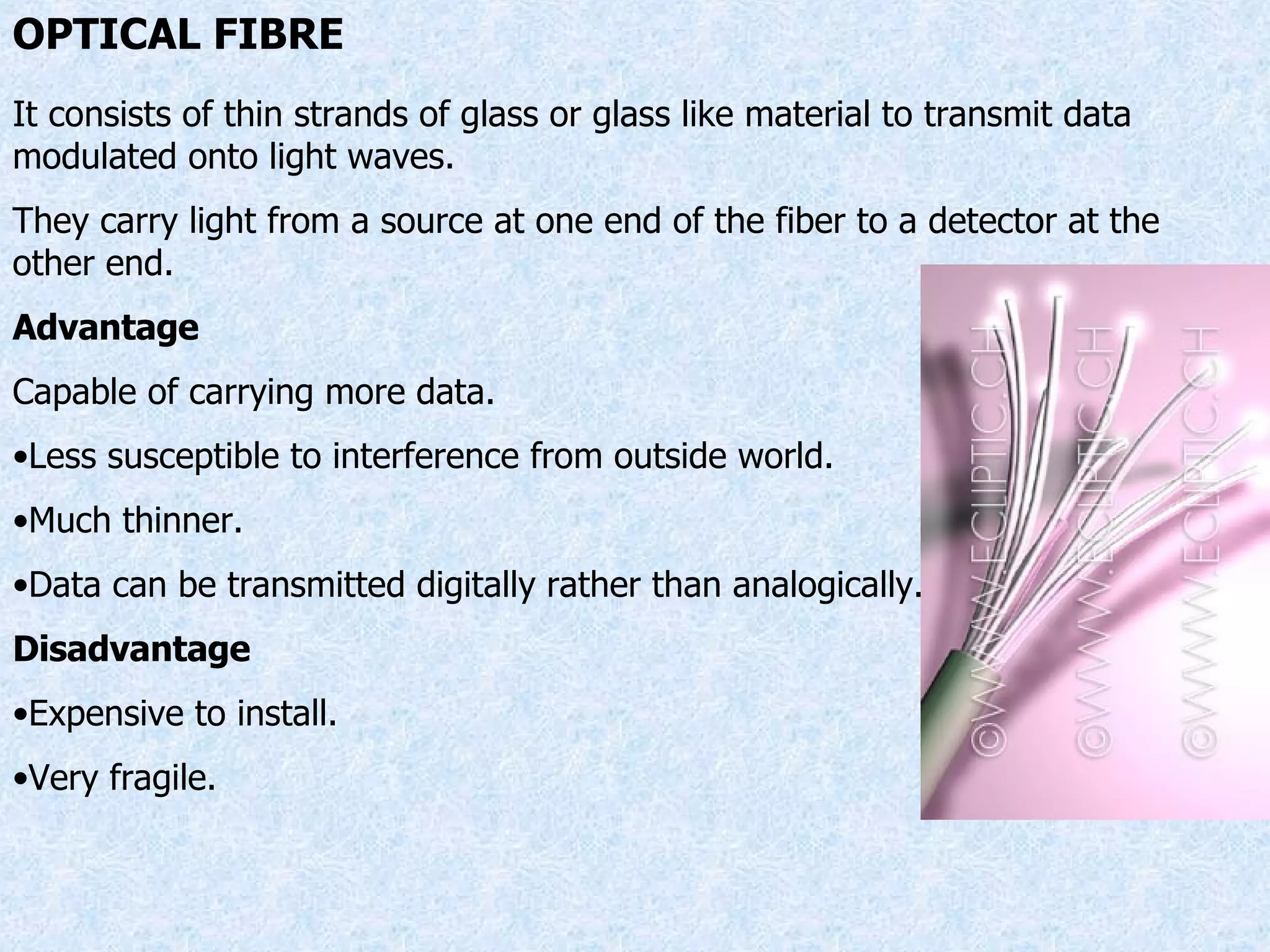 OPTICAL FIBRE It consists of thin strands of glass or glass like material to transmit data modulated onto light waves. They carry light from a source at one end of the fiber to a detector at the other end. Advantage Capable of carrying more data. Less susceptible to interference from outside world. Much thinner. Data can be transmitted digitally rather than analogically. Disadvantage Expensive to install. Very fragile. 