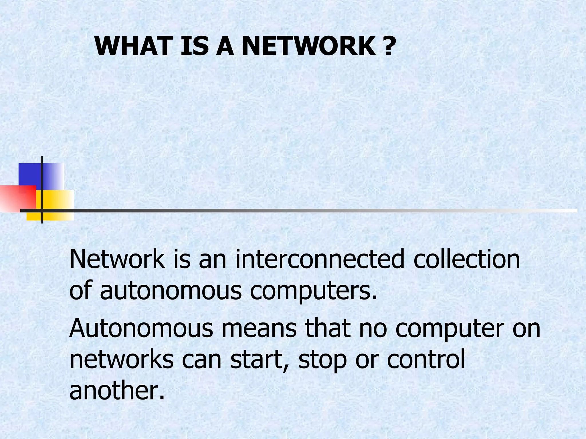 WHAT IS A NETWORK ? Network is an interconnected collection of autonomous computers. Autonomous means that no computer on networks can start, stop or control another. 