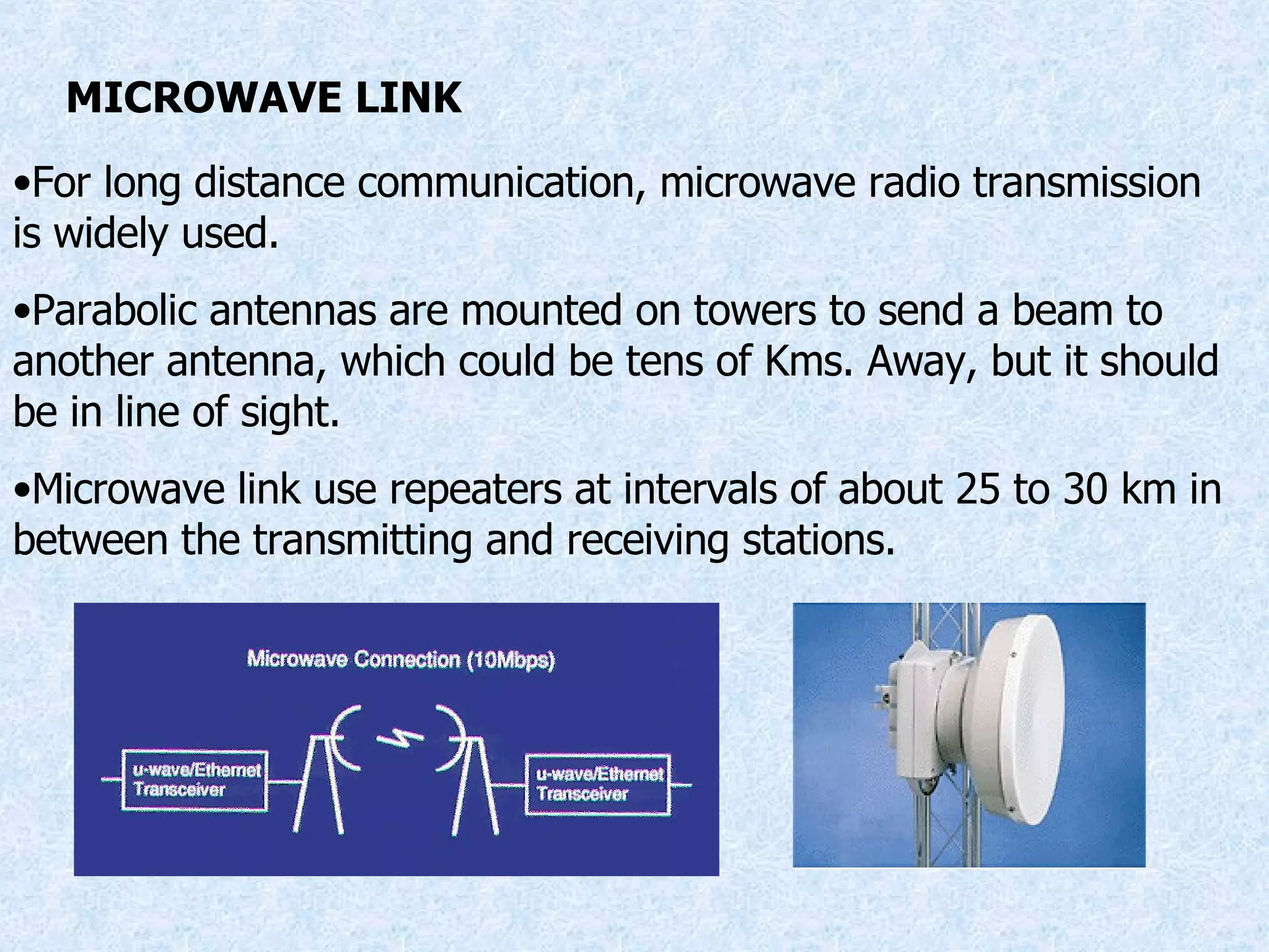 MICROWAVE LINK For long distance communication, microwave radio transmission is widely used. Parabolic antennas are mounted on towers to send a beam to another antenna, which could be tens of Kms. Away, but it should be in line of sight. Microwave link use repeaters at intervals of about 25 to 30 km in between the transmitting and receiving stations. 