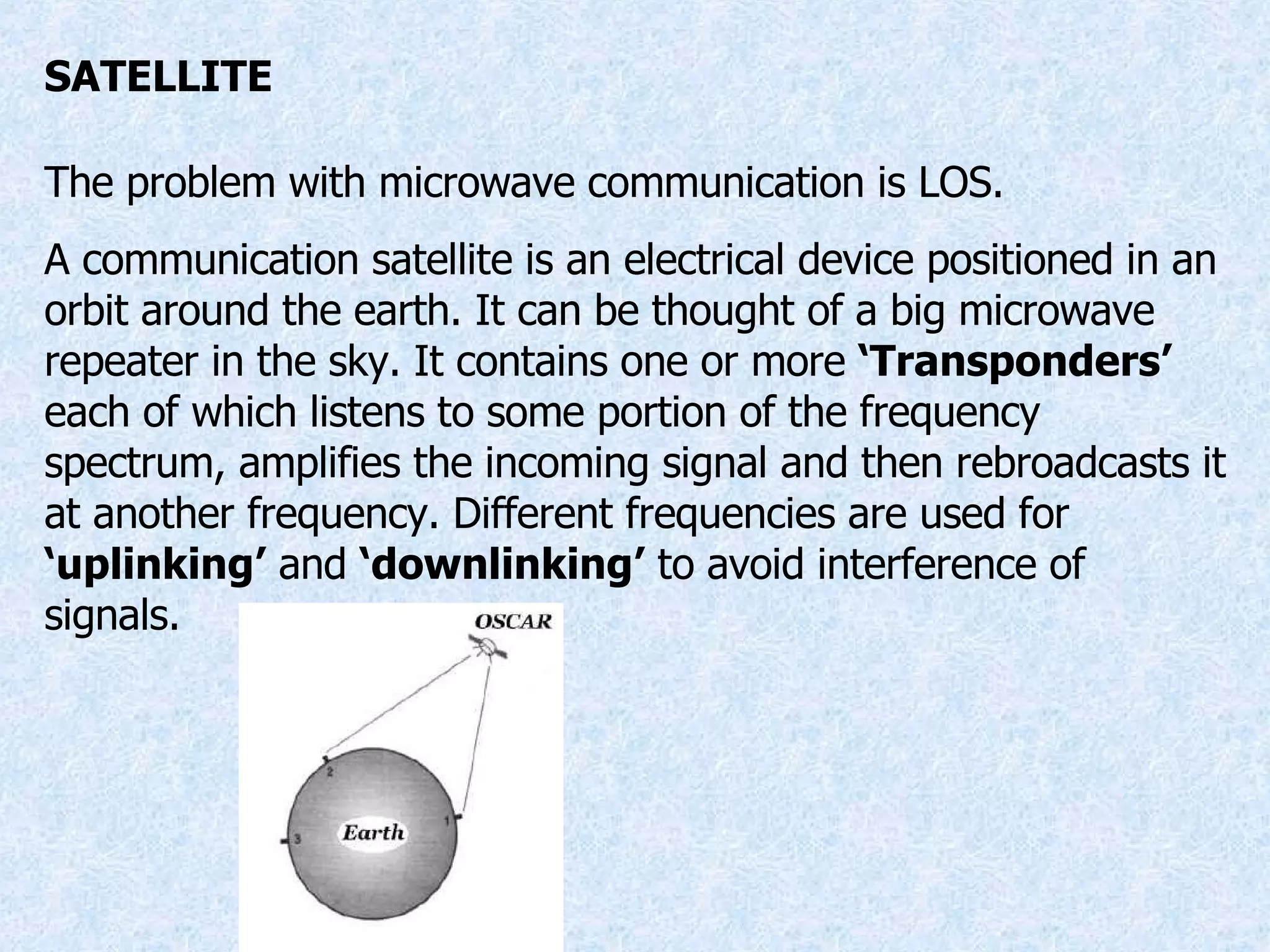 SATELLITE The problem with microwave communication is LOS. A communication satellite is an electrical device positioned in an orbit around the earth. It can be thought of a big microwave repeater in the sky. It contains one or more  ‘Transponders’  each of which listens to some portion of the frequency spectrum, amplifies the incoming signal and then rebroadcasts it at another frequency. Different frequencies are used for  ‘uplinking’  and  ‘downlinking’  to avoid interference of signals. 