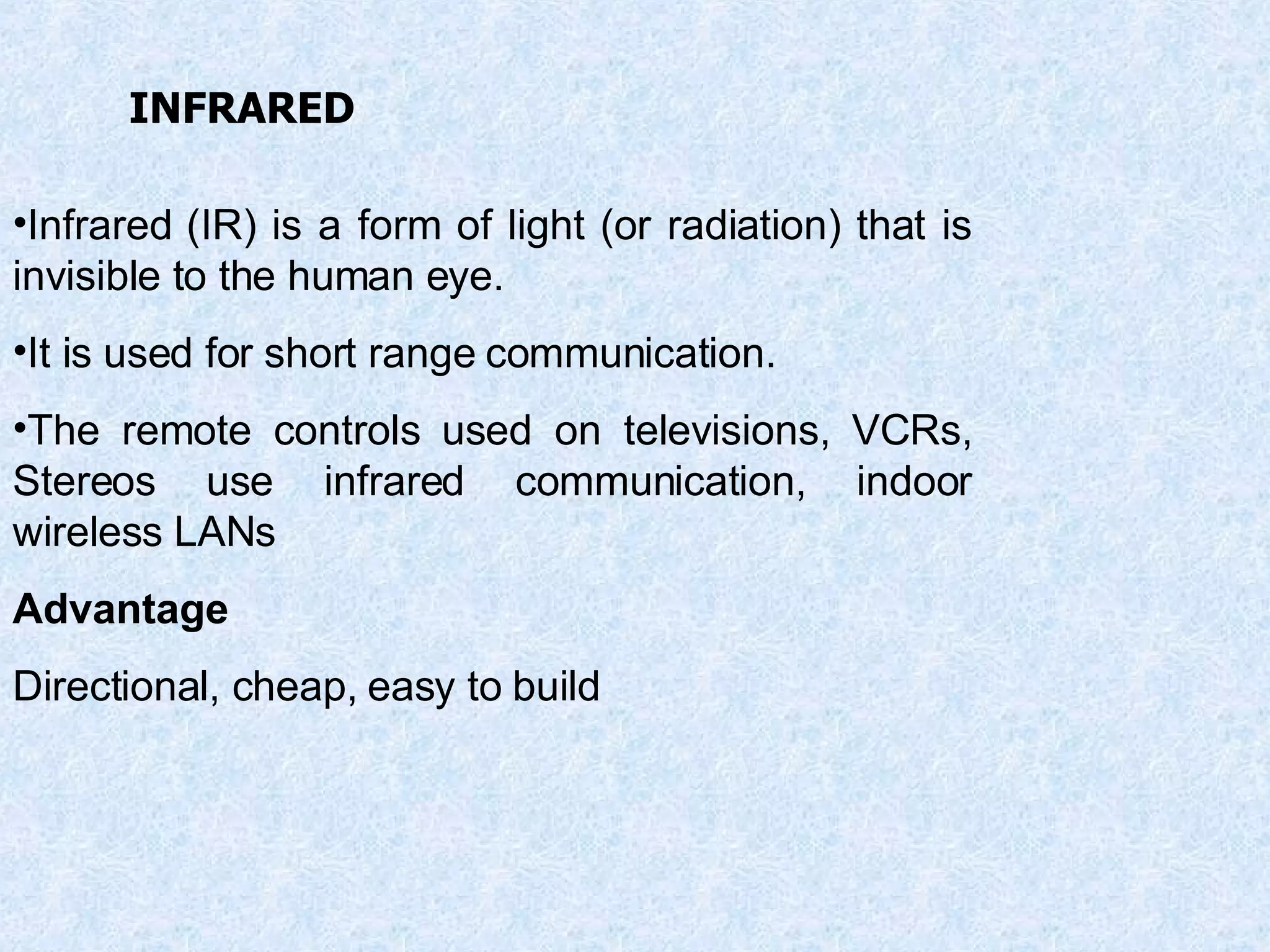 Infrared (IR) is a form of light (or radiation) that is invisible to the human eye. It is used for short range communication. The remote controls used on televisions, VCRs, Stereos use infrared communication, indoor wireless LANs Advantage Directional, cheap, easy to build INFRARED 