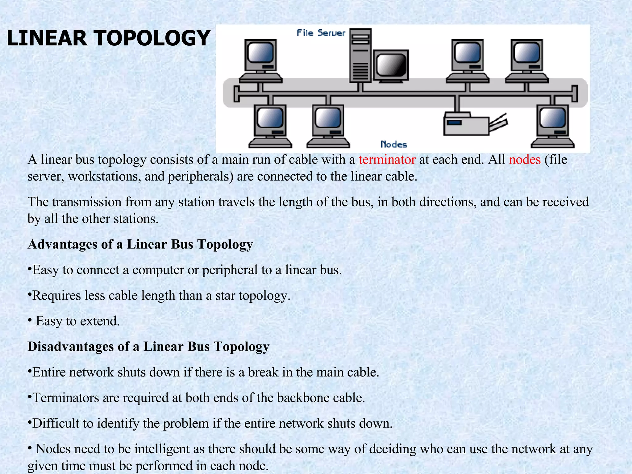 LINEAR TOPOLOGY A linear bus topology consists of a main run of cable with a  terminator  at each end. All  nodes  (file server, workstations, and peripherals) are connected to the linear cable. The transmission from any station travels the length of the bus, in both directions, and can be received by all the other stations. Advantages of a Linear Bus Topology Easy to connect a computer or peripheral to a linear bus.  Requires less cable length than a star topology.  Easy to extend. Disadvantages of a Linear Bus Topology Entire network shuts down if there is a break in the main cable.  Terminators are required at both ends of the backbone cable.  Difficult to identify the problem if the entire network shuts down. Nodes need to be intelligent as there should be some way of deciding who can use the network at any given time must be performed in each node. 