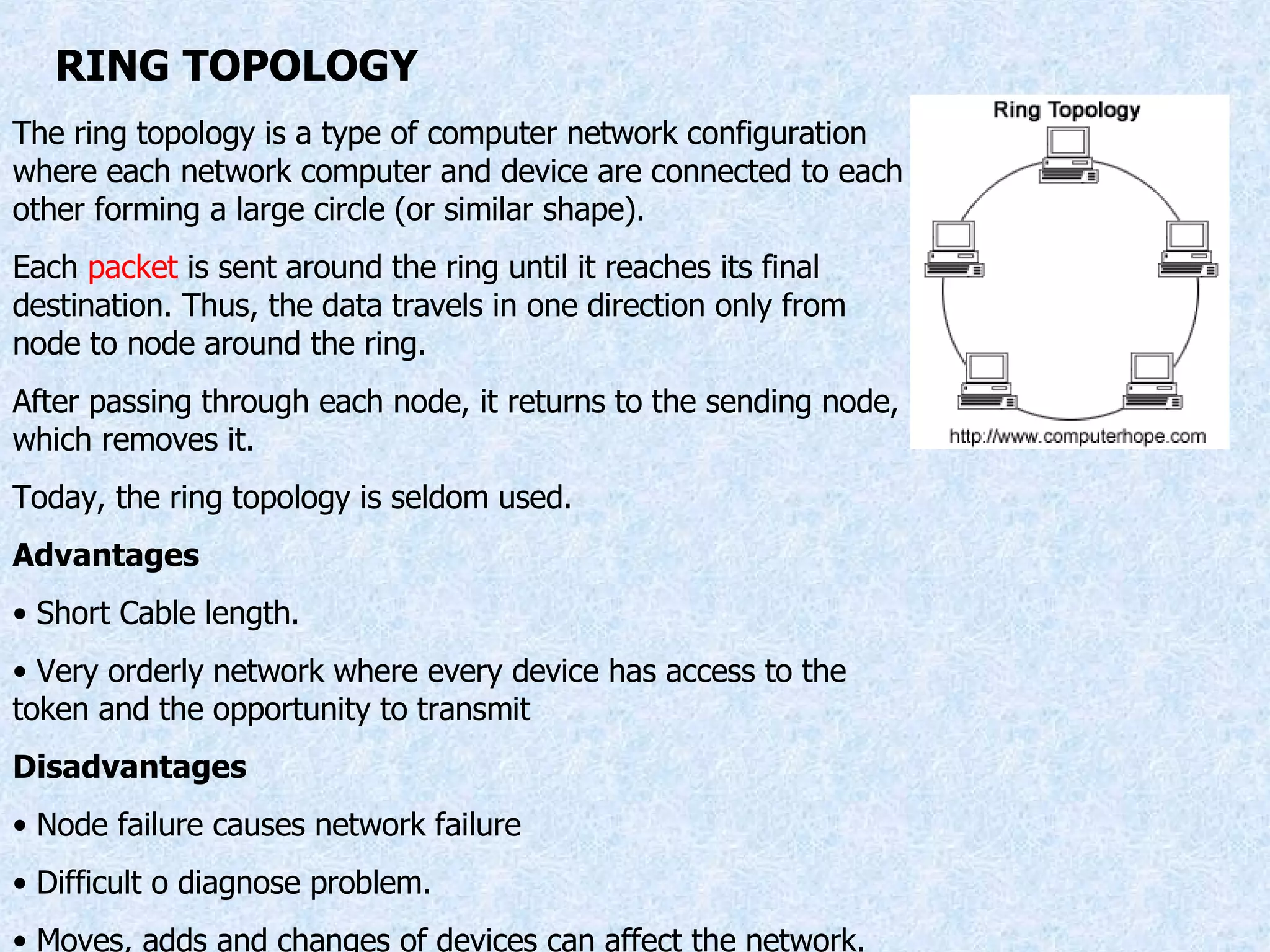 RING TOPOLOGY The ring topology is a type of computer network configuration where each network computer and device are connected to each other forming a large circle (or similar shape).  Each  packet  is sent around the ring until it reaches its final destination. Thus, the data travels in one direction only from node to node around the ring. After passing through each node, it returns to the sending node, which removes it. Today, the ring topology is seldom used. Advantages Short Cable length. Very orderly network where every device has access to the token and the opportunity to transmit  Disadvantages Node failure causes network failure Difficult o diagnose problem. Moves, adds and changes of devices can affect the network. 
