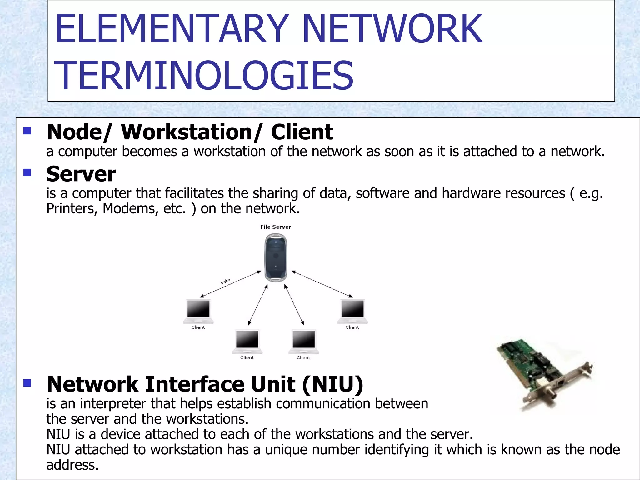 ELEMENTARY NETWORK TERMINOLOGIES Node/ Workstation/ Client a computer becomes a workstation of the network as soon as it is attached to a network. Server is a computer that facilitates the sharing of data, software and hardware resources ( e.g. Printers, Modems, etc. ) on the network. Network Interface Unit (NIU) is an interpreter that helps establish communication between the server and the workstations. NIU is a device attached to each of the workstations and the server. NIU attached to workstation has a unique number identifying it which is known as the node address. 