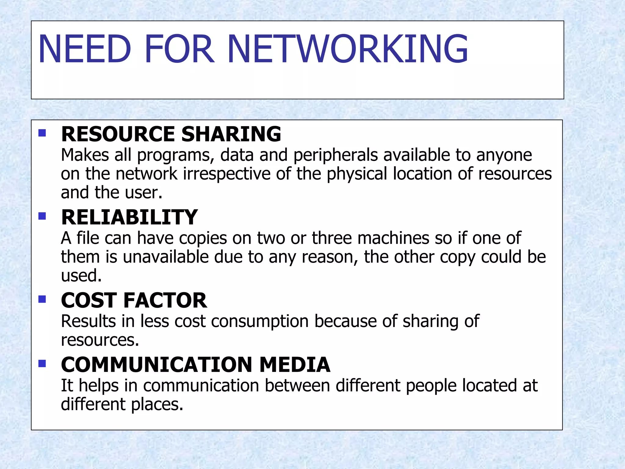 NEED FOR NETWORKING RESOURCE SHARING Makes all programs, data and peripherals available to anyone on the network irrespective of the physical location of resources and the user. RELIABILITY A file can have copies on two or three machines so if one of them is unavailable due to any reason, the other copy could be used. COST FACTOR Results in less cost consumption because of sharing of resources. COMMUNICATION MEDIA It helps in communication between different people located at different places. 