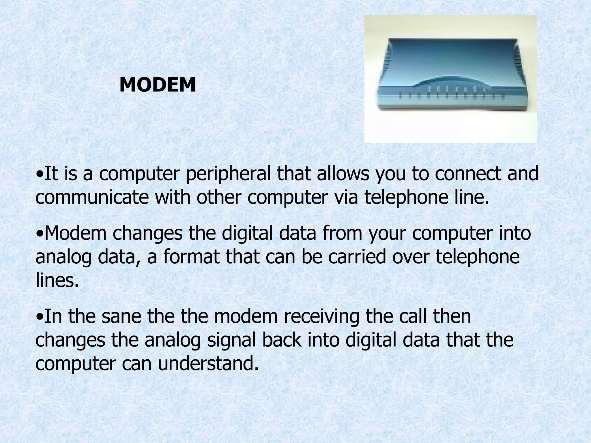 MODEM It is a computer peripheral that allows you to connect and communicate with other computer via telephone line. Modem changes the digital data from your computer into analog data, a format that can be carried over telephone lines. In the sane the the modem receiving the call then changes the analog signal back into digital data that the computer can understand. 