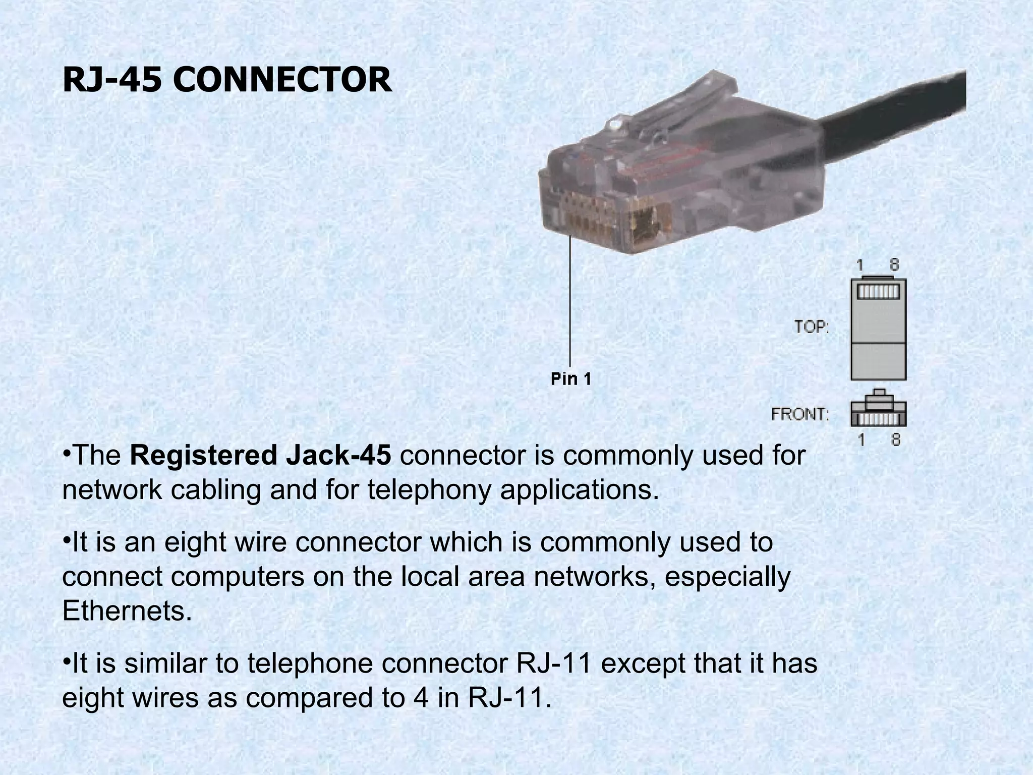 RJ-45 CONNECTOR The  Registered Jack-45  connector is commonly used for network cabling and for telephony applications. It is an eight wire connector which is commonly used to connect computers on the local area networks, especially Ethernets. It is similar to telephone connector RJ-11 except that it has eight wires as compared to 4 in RJ-11. 