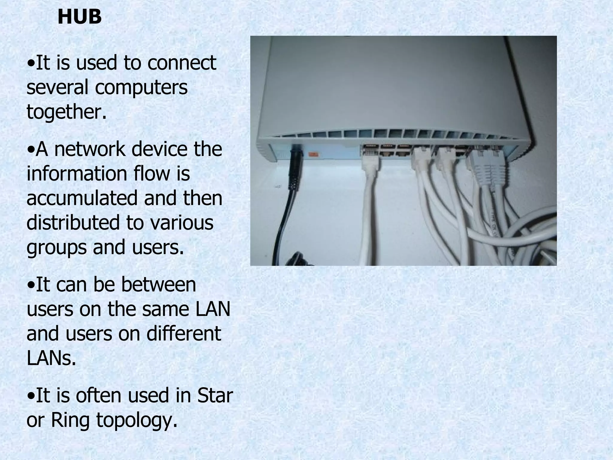 HUB It is used to connect several computers together. A network device the information flow is accumulated and then distributed to various groups and users. It can be between users on the same LAN and users on different LANs. It is often used in Star or Ring topology. 
