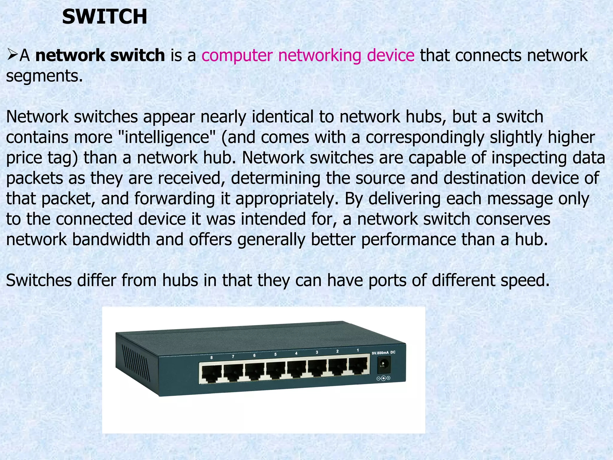 A  network switch  is a  computer networking device  that connects network segments. Network switches appear nearly identical to network hubs, but a switch contains more &quot;intelligence&quot; (and comes with a correspondingly slightly higher price tag) than a network hub. Network switches are capable of inspecting data packets as they are received, determining the source and destination device of that packet, and forwarding it appropriately. By delivering each message only to the connected device it was intended for, a network switch conserves network bandwidth and offers generally better performance than a hub. Switches differ from hubs in that they can have ports of different speed. SWITCH 