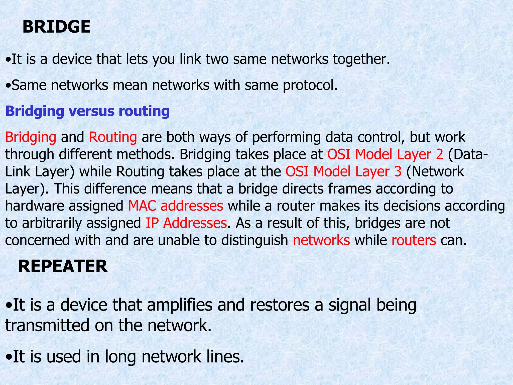 BRIDGE It is a device that lets you link two same networks together. Same networks mean networks with same protocol. Bridging versus routing Bridging  and  Routing  are both ways of performing data control, but work through different methods. Bridging takes place at  OSI Model Layer 2  (Data-Link Layer) while Routing takes place at the  OSI Model Layer 3  (Network Layer). This difference means that a bridge directs frames according to hardware assigned  MAC addresses  while a router makes its decisions according to arbitrarily assigned  IP Addresses . As a result of this, bridges are not concerned with and are unable to distinguish  networks  while  routers  can. REPEATER It is a device that amplifies and restores a signal being transmitted on the network. It is used in long network lines. 
