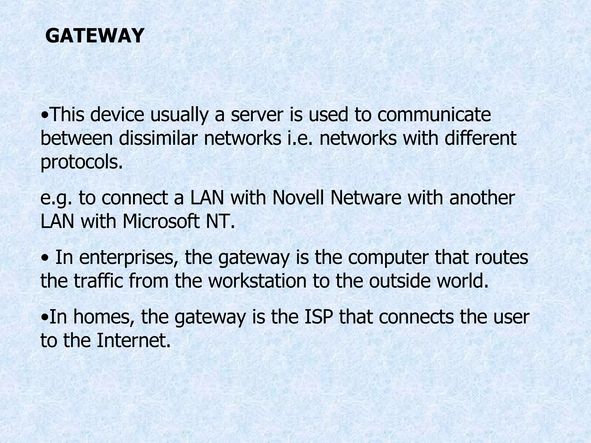 GATEWAY This device usually a server is used to communicate between dissimilar networks i.e. networks with different protocols. e.g. to connect a LAN with Novell Netware with another LAN with Microsoft NT. In enterprises, the gateway is the computer that routes the traffic from the workstation to the outside world. In homes, the gateway is the ISP that connects the user to the Internet. 