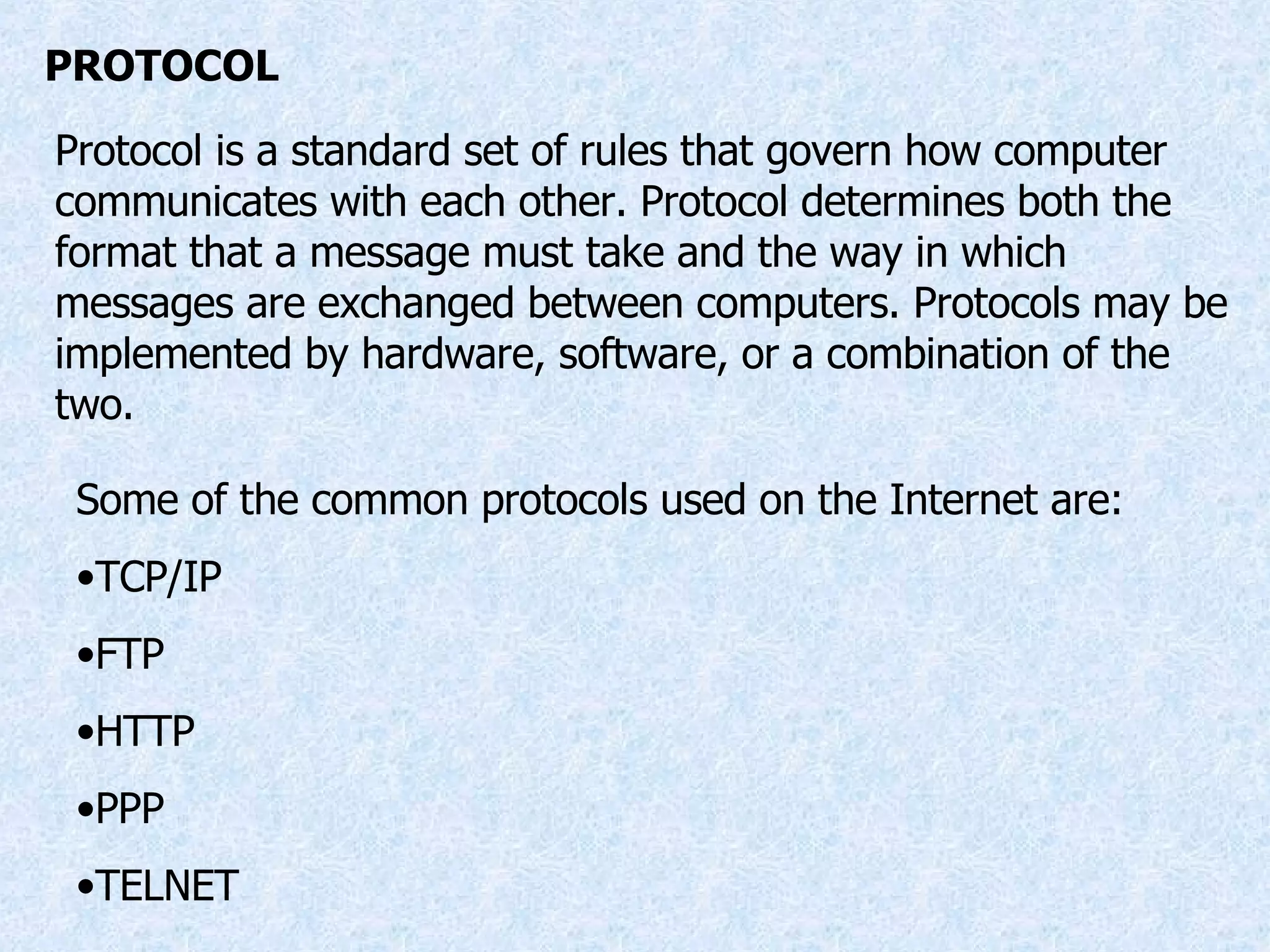 PROTOCOL Protocol is a standard set of rules that govern how computer communicates with each other. Protocol determines both the format that a message must take and the way in which messages are exchanged between computers. Protocols may be implemented by hardware, software, or a combination of the two. Some of the common protocols used on the Internet are: TCP/IP FTP HTTP PPP TELNET 