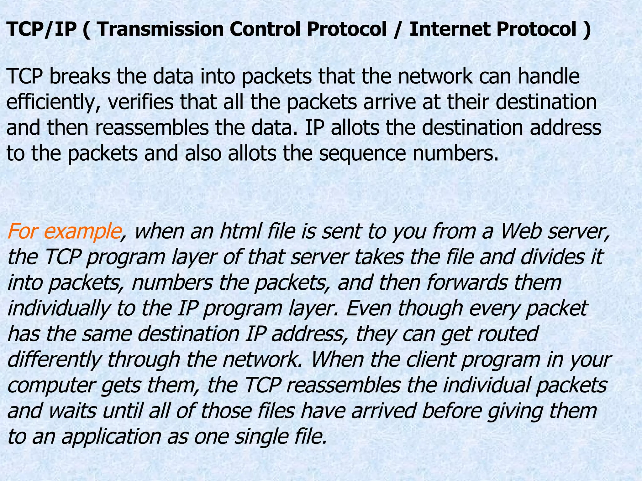 TCP/IP ( Transmission Control Protocol / Internet Protocol ) TCP breaks the data into packets that the network can handle efficiently, verifies that all the packets arrive at their destination and then reassembles the data. IP allots the destination address to the packets and also allots the sequence numbers. For example , when an html file is sent to you from a Web server, the TCP program layer of that server takes the file and divides it into packets, numbers the packets, and then forwards them individually to the IP program layer. Even though every packet has the same destination IP address, they can get routed differently through the network. When the client program in your computer gets them, the TCP reassembles the individual packets and waits until all of those files have arrived before giving them to an application as one single file. 