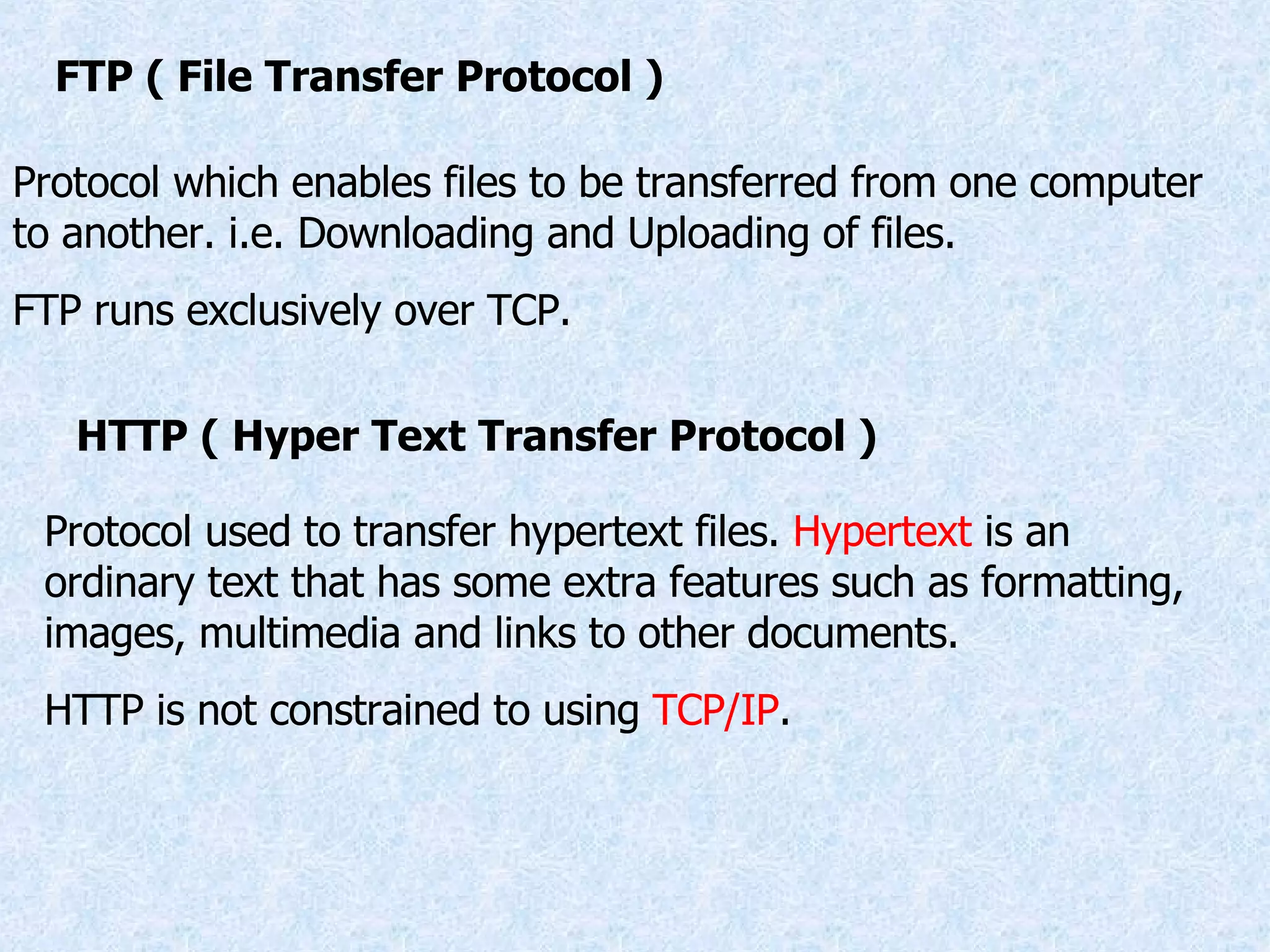 FTP ( File Transfer Protocol ) Protocol which enables files to be transferred from one computer to another. i.e. Downloading and Uploading of files. FTP runs exclusively over TCP. HTTP ( Hyper Text Transfer Protocol ) Protocol used to transfer hypertext files.  Hypertext  is an ordinary text that has some extra features such as formatting, images, multimedia and links to other documents. HTTP is not constrained to using  TCP/IP . 