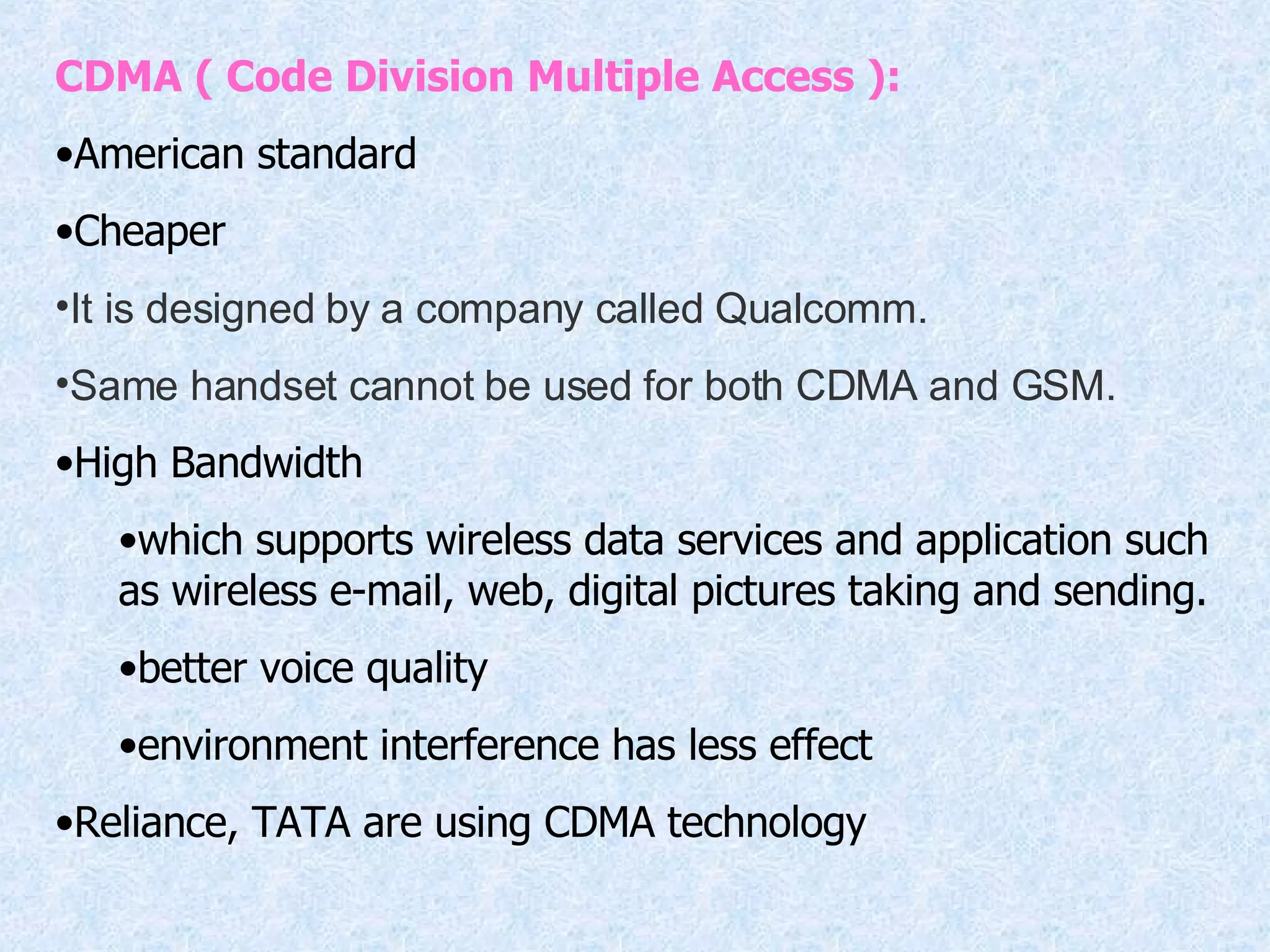 CDMA ( Code Division Multiple Access ): American standard Cheaper It is designed by a company called Qualcomm.  Same handset cannot be used for both CDMA and GSM.  High Bandwidth which supports wireless data services and application such as wireless e-mail, web, digital pictures taking and sending. better voice quality environment interference has less effect Reliance, TATA are using CDMA technology 