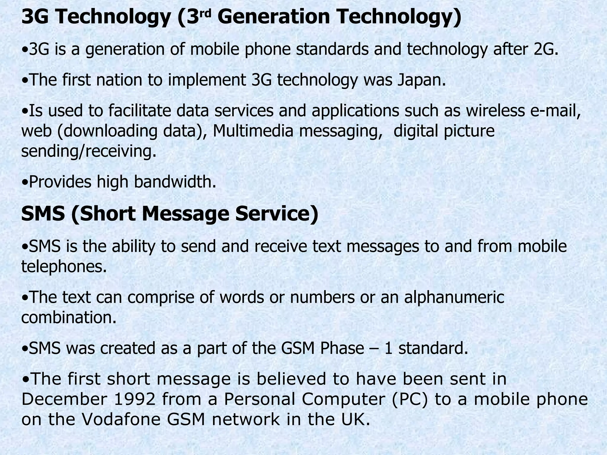 3G Technology (3 rd  Generation Technology) 3G is a generation of mobile phone standards and technology after 2G. The first nation to implement 3G technology was Japan. Is used to facilitate data services and applications such as wireless e-mail, web (downloading data), Multimedia messaging,  digital picture sending/receiving. Provides high bandwidth. SMS (Short Message Service) SMS is the ability to send and receive text messages to and from mobile telephones. The text can comprise of words or numbers or an alphanumeric combination. SMS was created as a part of the GSM Phase – 1 standard. The first short message is believed to have been sent in December 1992 from a Personal Computer (PC) to a mobile phone on the Vodafone GSM network in the UK. 