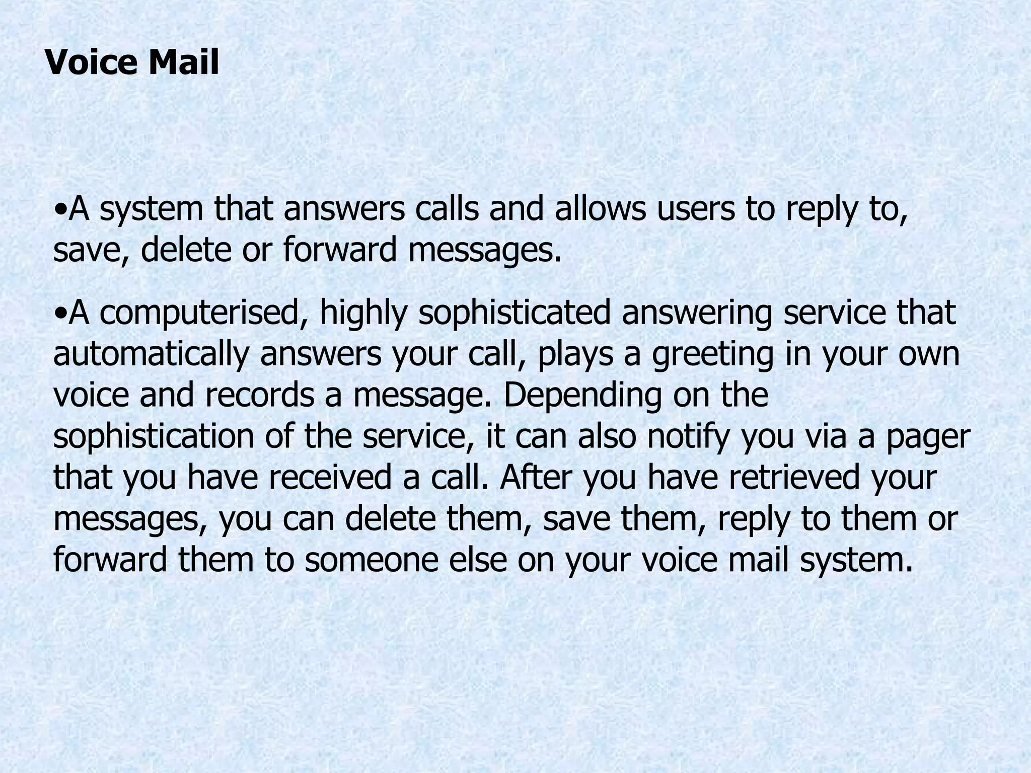 Voice Mail A system that answers calls and allows users to reply to, save, delete or forward messages. A computerised, highly sophisticated answering service that automatically answers your call, plays a greeting in your own voice and records a message. Depending on the sophistication of the service, it can also notify you via a pager that you have received a call. After you have retrieved your messages, you can delete them, save them, reply to them or forward them to someone else on your voice mail system. 