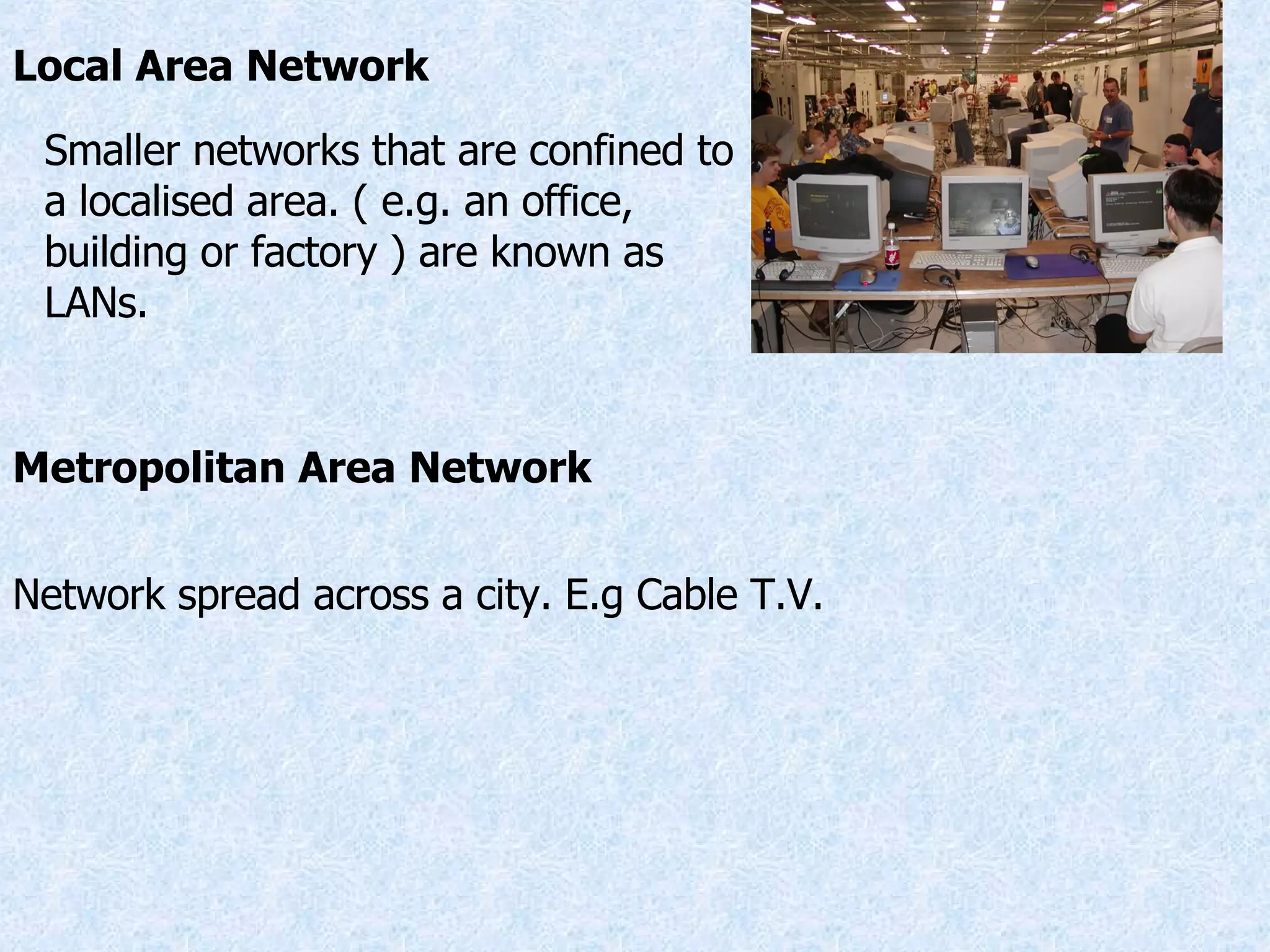 Local Area Network Smaller networks that are confined to a localised area. ( e.g. an office, building or factory ) are known as LANs. Metropolitan Area Network Network spread across a city. E.g Cable T.V. 