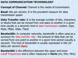 DATA COMMUNICATION TECHONOLOGY Concept of Channel:  Channel is the media of transmission. Baud:  bits per second. It is the prevalent measure for data transmission speed. Data Transfer rate:  It is the average number of bits, characters, or blocks that can be moved from one place to another in a given time usually in a second’s time in  data transmission  system. (bps, Kbps, Mbps, Gbps, Tbps) Bandwidth:  In computer networks, bandwidth is often used as a synonym for  data transfer rate  - the amount of data that can be carried from one point to another in a given time period (usually a second). This kind of bandwidth is usually expressed in bits (of data) per second ( bps ).  Bandwidth  is the difference between the upper and lower  cutoff frequencies  and is often measured in  Hertz  (Hz, KHz, MHz). 