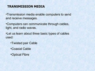 TRANSMISSION MEDIA Transmission media enable computers to send and receive messages. Computers can communicate through cables, light, and radio waves. Let us learn about three basic types of cables used: Twisted pair Cable Coaxial Cable Optical Fibre 
