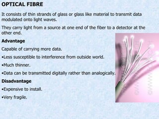 OPTICAL FIBRE It consists of thin strands of glass or glass like material to transmit data modulated onto light waves. They carry light from a source at one end of the fiber to a detector at the other end. Advantage Capable of carrying more data. Less susceptible to interference from outside world. Much thinner. Data can be transmitted digitally rather than analogically. Disadvantage Expensive to install. Very fragile. 