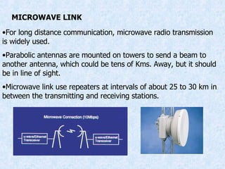 MICROWAVE LINK For long distance communication, microwave radio transmission is widely used. Parabolic antennas are mounted on towers to send a beam to another antenna, which could be tens of Kms. Away, but it should be in line of sight. Microwave link use repeaters at intervals of about 25 to 30 km in between the transmitting and receiving stations. 