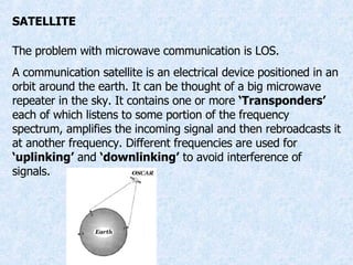 SATELLITE The problem with microwave communication is LOS. A communication satellite is an electrical device positioned in an orbit around the earth. It can be thought of a big microwave repeater in the sky. It contains one or more  ‘Transponders’  each of which listens to some portion of the frequency spectrum, amplifies the incoming signal and then rebroadcasts it at another frequency. Different frequencies are used for  ‘uplinking’  and  ‘downlinking’  to avoid interference of signals. 