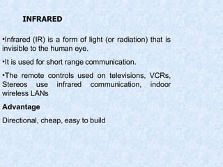 Infrared (IR) is a form of light (or radiation) that is invisible to the human eye. It is used for short range communication. The remote controls used on televisions, VCRs, Stereos use infrared communication, indoor wireless LANs Advantage Directional, cheap, easy to build INFRARED 