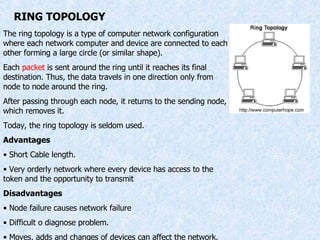 RING TOPOLOGY The ring topology is a type of computer network configuration where each network computer and device are connected to each other forming a large circle (or similar shape).  Each  packet  is sent around the ring until it reaches its final destination. Thus, the data travels in one direction only from node to node around the ring. After passing through each node, it returns to the sending node, which removes it. Today, the ring topology is seldom used. Advantages Short Cable length. Very orderly network where every device has access to the token and the opportunity to transmit  Disadvantages Node failure causes network failure Difficult o diagnose problem. Moves, adds and changes of devices can affect the network. 