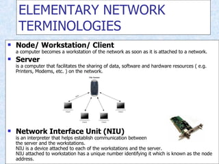 ELEMENTARY NETWORK TERMINOLOGIES Node/ Workstation/ Client a computer becomes a workstation of the network as soon as it is attached to a network. Server is a computer that facilitates the sharing of data, software and hardware resources ( e.g. Printers, Modems, etc. ) on the network. Network Interface Unit (NIU) is an interpreter that helps establish communication between the server and the workstations. NIU is a device attached to each of the workstations and the server. NIU attached to workstation has a unique number identifying it which is known as the node address. 