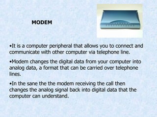 MODEM It is a computer peripheral that allows you to connect and communicate with other computer via telephone line. Modem changes the digital data from your computer into analog data, a format that can be carried over telephone lines. In the sane the the modem receiving the call then changes the analog signal back into digital data that the computer can understand. 