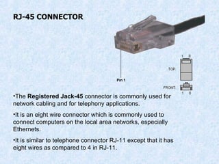 RJ-45 CONNECTOR The  Registered Jack-45  connector is commonly used for network cabling and for telephony applications. It is an eight wire connector which is commonly used to connect computers on the local area networks, especially Ethernets. It is similar to telephone connector RJ-11 except that it has eight wires as compared to 4 in RJ-11. 