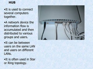 HUB It is used to connect several computers together. A network device the information flow is accumulated and then distributed to various groups and users. It can be between users on the same LAN and users on different LANs. It is often used in Star or Ring topology. 