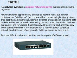 A  network switch  is a  computer networking device  that connects network segments. Network switches appear nearly identical to network hubs, but a switch contains more "intelligence" (and comes with a correspondingly slightly higher price tag) than a network hub. Network switches are capable of inspecting data packets as they are received, determining the source and destination device of that packet, and forwarding it appropriately. By delivering each message only to the connected device it was intended for, a network switch conserves network bandwidth and offers generally better performance than a hub. Switches differ from hubs in that they can have ports of different speed. SWITCH 