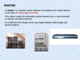 ROUTER A  router  is a computer whose software and hardware are usually tailored to the tasks of  routing  and  forwarding . This device routes the information packet between two or more physically or logically connected networks. It is different from Bridge as this uses logical address while bridge uses physical address. 