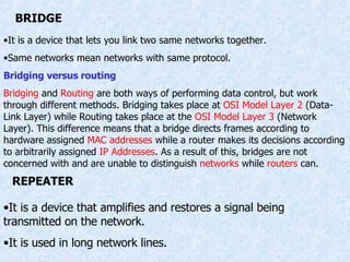 BRIDGE It is a device that lets you link two same networks together. Same networks mean networks with same protocol. Bridging versus routing Bridging  and  Routing  are both ways of performing data control, but work through different methods. Bridging takes place at  OSI Model Layer 2  (Data-Link Layer) while Routing takes place at the  OSI Model Layer 3  (Network Layer). This difference means that a bridge directs frames according to hardware assigned  MAC addresses  while a router makes its decisions according to arbitrarily assigned  IP Addresses . As a result of this, bridges are not concerned with and are unable to distinguish  networks  while  routers  can. REPEATER It is a device that amplifies and restores a signal being transmitted on the network. It is used in long network lines. 