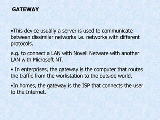 GATEWAY This device usually a server is used to communicate between dissimilar networks i.e. networks with different protocols. e.g. to connect a LAN with Novell Netware with another LAN with Microsoft NT. In enterprises, the gateway is the computer that routes the traffic from the workstation to the outside world. In homes, the gateway is the ISP that connects the user to the Internet. 