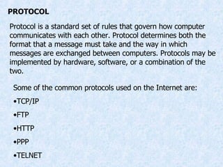 PROTOCOL Protocol is a standard set of rules that govern how computer communicates with each other. Protocol determines both the format that a message must take and the way in which messages are exchanged between computers. Protocols may be implemented by hardware, software, or a combination of the two. Some of the common protocols used on the Internet are: TCP/IP FTP HTTP PPP TELNET 